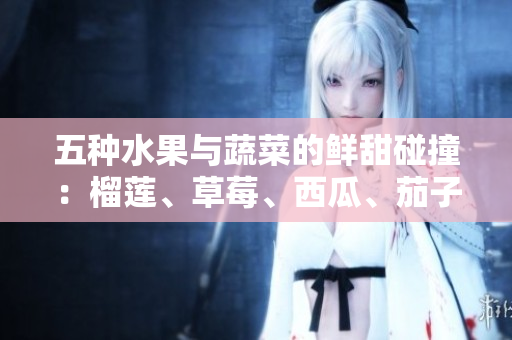 五種水果與蔬菜的鮮甜碰撞：榴蓮、草莓、西瓜、茄子、黃瓜