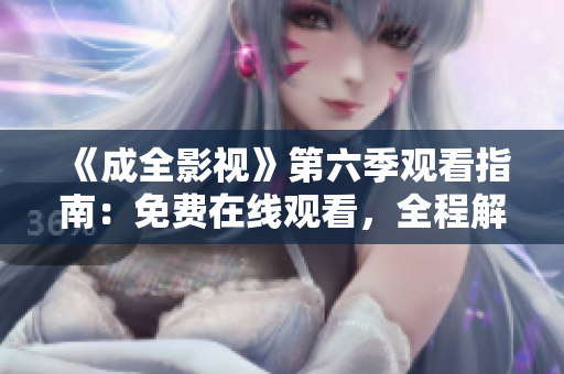 《成全影視》第六季觀看指南：免費(fèi)在線觀看，全程解讀劇情，精彩片段大放送