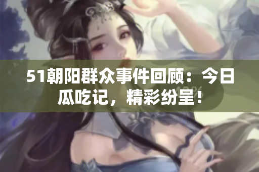 51朝陽(yáng)群眾事件回顧：今日瓜吃記，精彩紛呈！
