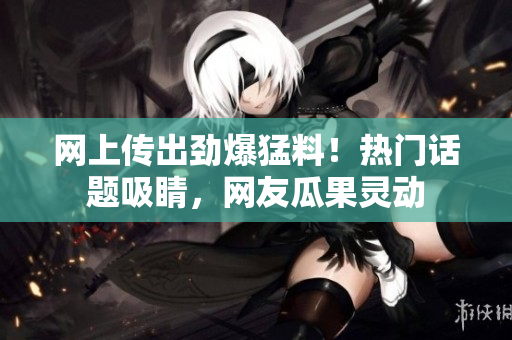 網(wǎng)上傳出勁爆猛料！熱門話題吸睛，網(wǎng)友瓜果靈動