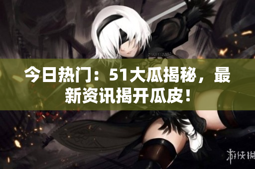今日熱門(mén)：51大瓜揭秘，最新資訊揭開(kāi)瓜皮！