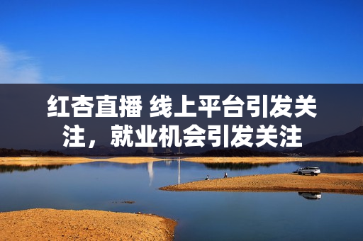 紅杏直播 線上平臺引發(fā)關(guān)注，就業(yè)機會引發(fā)關(guān)注