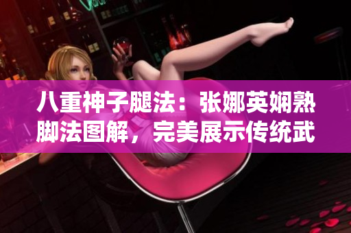 八重神子腿法：張娜英嫻熟腳法圖解，完美展示傳統(tǒng)武術(shù)技藝