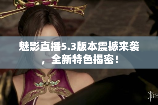魅影直播5.3版本震撼來襲，全新特色揭密！