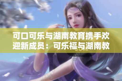 可口可樂與湖南教育攜手歡迎新成員：可樂福與湖南教育達成合作新篇章