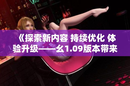 《探索新內(nèi)容 持續(xù)優(yōu)化 體驗(yàn)升級(jí)——幺1.09版本帶來的全新變化與特色》