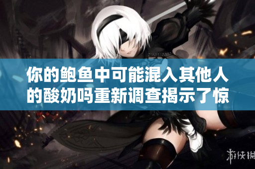 你的鮑魚(yú)中可能混入其他人的酸奶嗎重新調(diào)查揭示了驚人真相!