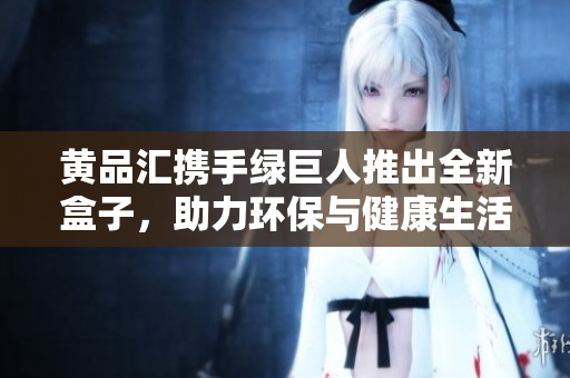 黃品匯攜手綠巨人推出全新盒子，助力環(huán)保與健康生活