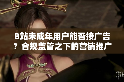 B站未成年用戶(hù)能否接廣告？合規(guī)監(jiān)管之下的營(yíng)銷(xiāo)推廣政策解析