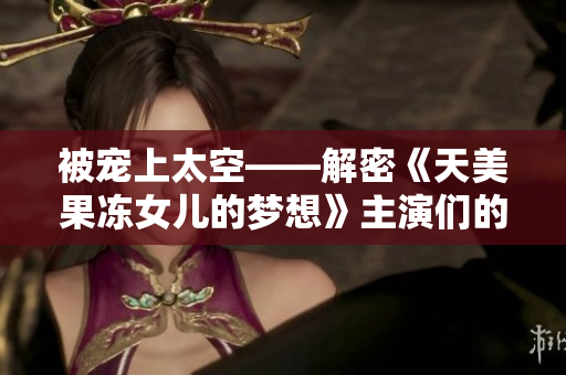 被寵上太空——解密《天美果凍女兒的夢(mèng)想》主演們的精彩人生