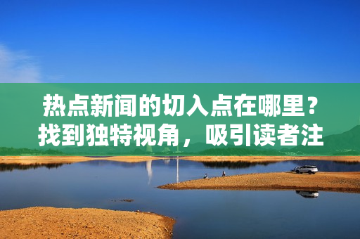熱點新聞的切入點在哪里？找到獨特視角，吸引讀者注意