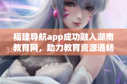 福建導(dǎo)航app成功融入湖南教育網(wǎng)，助力教育資源通暢互通