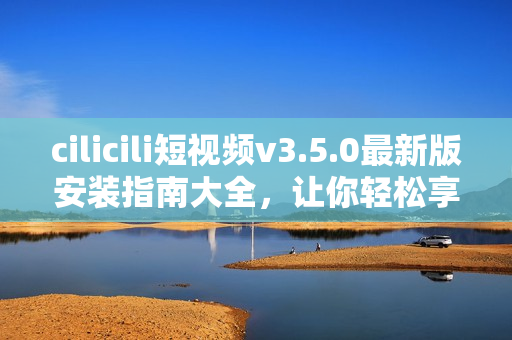 cilicili短視頻v3.5.0最新版安裝指南大全，讓你輕松享受精彩短視頻樂(lè)趣