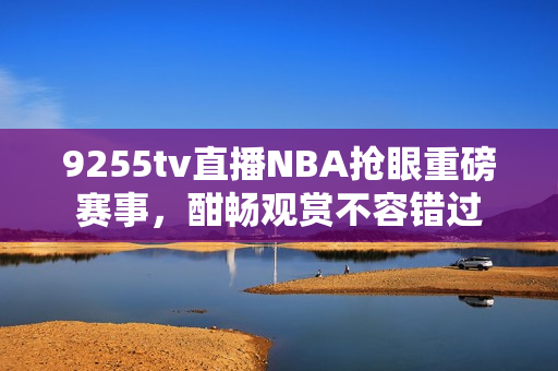 9255tv直播NBA搶眼重磅賽事，酣暢觀賞不容錯(cuò)過(guò)