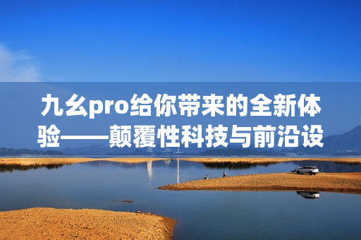 九幺pro給你帶來的全新體驗——顛覆性科技與前沿設計的完美結(jié)合
