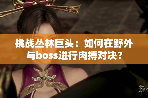 挑戰(zhàn)叢林巨頭：如何在野外與boss進行肉搏對決？