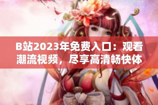 B站2023年免費入口：觀看潮流視頻，盡享高清暢快體驗