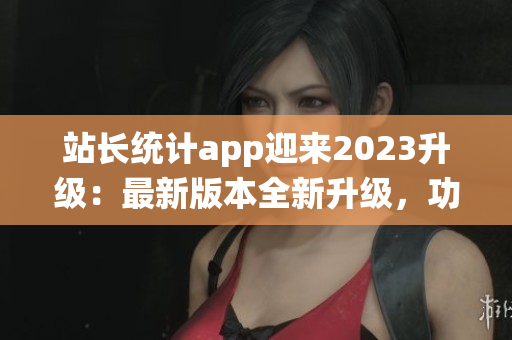站長統(tǒng)計app迎來2023升級：最新版本全新升級，功能優(yōu)化再升級