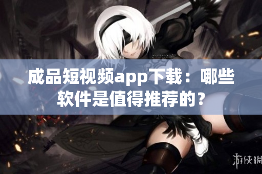 成品短視頻app下載：哪些軟件是值得推薦的？