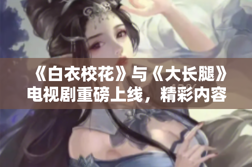 《白衣?；ā放c《大長腿》電視劇重磅上線，精彩內容免費觀看