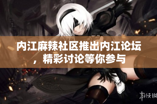 內(nèi)江麻辣社區(qū)推出內(nèi)江論壇，精彩討論等你參與