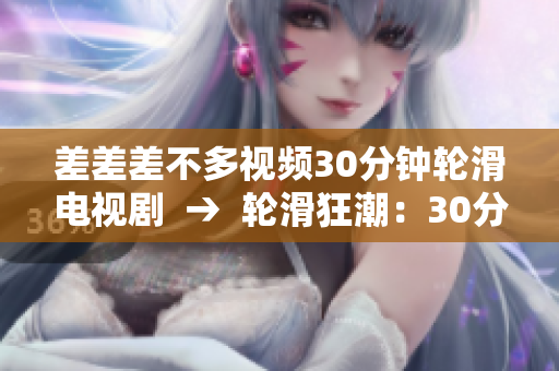 差差差不多視頻30分鐘輪滑電視劇  →  輪滑狂潮：30分鐘極速轟炸你的視覺(jué)味蕾