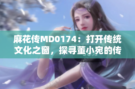 麻花傳MD0174：打開傳統(tǒng)文化之窗，探尋董小宛的傳奇故事