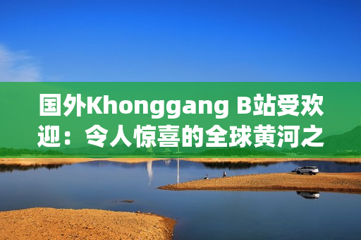 國(guó)外Khonggang B站受歡迎：令人驚喜的全球黃河之旅引爆網(wǎng)絡(luò)熱潮