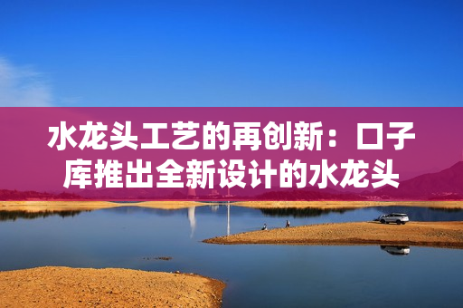 水龍頭工藝的再創(chuàng)新：口子庫(kù)推出全新設(shè)計(jì)的水龍頭