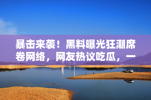 暴擊來(lái)襲！黑料曝光狂潮席卷網(wǎng)絡(luò)，網(wǎng)友熱議吃瓜，一起來(lái)看看這些驚天內(nèi)幕！