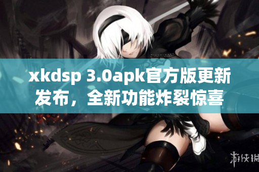 xkdsp 3.0apk官方版更新發(fā)布，全新功能炸裂驚喜