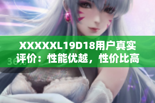 XXXXXL19D18用戶(hù)真實(shí)評(píng)價(jià)：性能優(yōu)越，性?xún)r(jià)比高