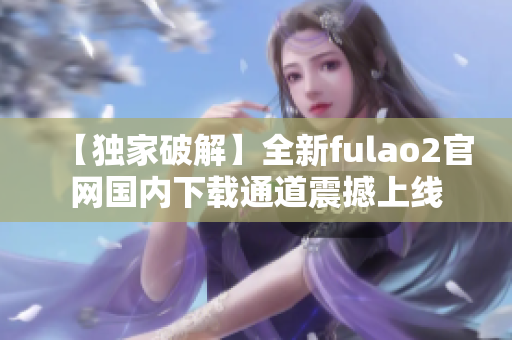 【獨(dú)家破解】全新fulao2官網(wǎng)國(guó)內(nèi)下載通道震撼上線