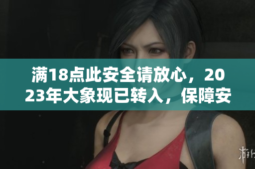 滿18點(diǎn)此安全請(qǐng)放心，2023年大象現(xiàn)已轉(zhuǎn)入，保障安全有力