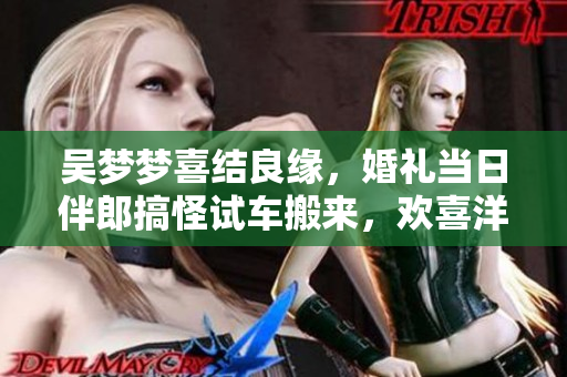 吳夢(mèng)夢(mèng)喜結(jié)良緣，婚禮當(dāng)日伴郎搞怪試車搬來，歡喜洋溢！