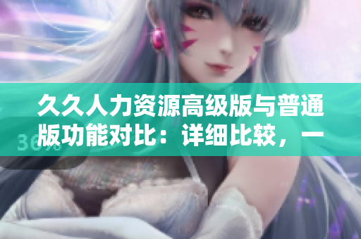 久久人力資源高級(jí)版與普通版功能對(duì)比：詳細(xì)比較，一目了然