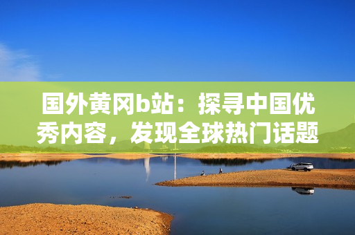 國(guó)外黃岡b站：探尋中國(guó)優(yōu)秀內(nèi)容，發(fā)現(xiàn)全球熱門話題