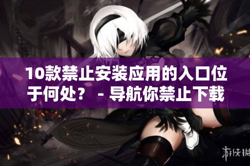 10款禁止安裝應(yīng)用的入口位于何處？ - 導(dǎo)航你禁止下載的應(yīng)用