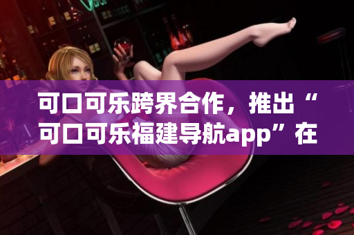 可口可樂(lè)跨界合作，推出“可口可樂(lè)福建導(dǎo)航app”在湖南受歡迎。