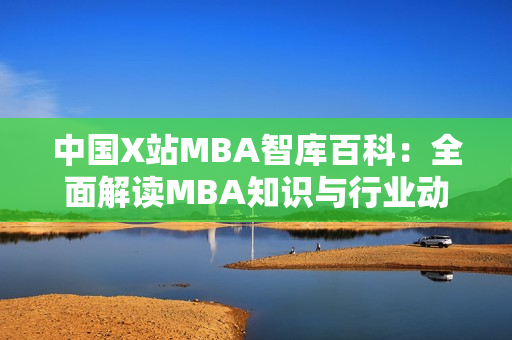 中國X站MBA智庫百科：全面解讀MBA知識(shí)與行業(yè)動(dòng)態(tài)
