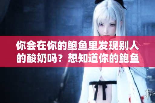 你會(huì)在你的鮑魚里發(fā)現(xiàn)別人的酸奶嗎？想知道你的鮑魚里有沒有別人的酸奶嗎？