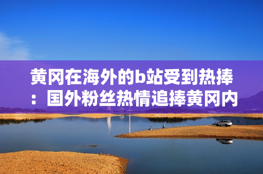 黃岡在海外的b站受到熱捧：國外粉絲熱情追捧黃岡內(nèi)容