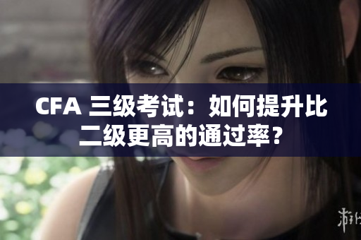 CFA 三級考試：如何提升比二級更高的通過率？
