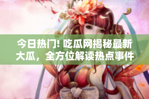 今日熱門! 吃瓜網(wǎng)揭秘最新大瓜，全方位解讀熱點(diǎn)事件