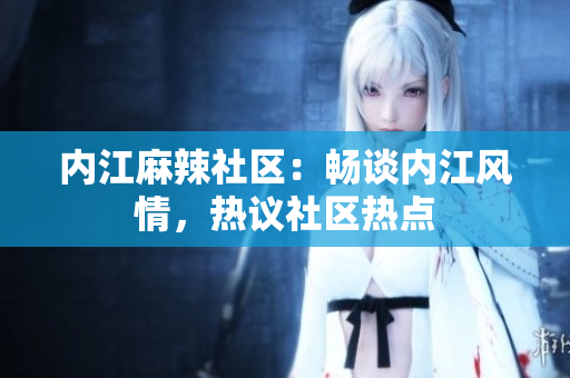內(nèi)江麻辣社區(qū)：暢談內(nèi)江風情，熱議社區(qū)熱點