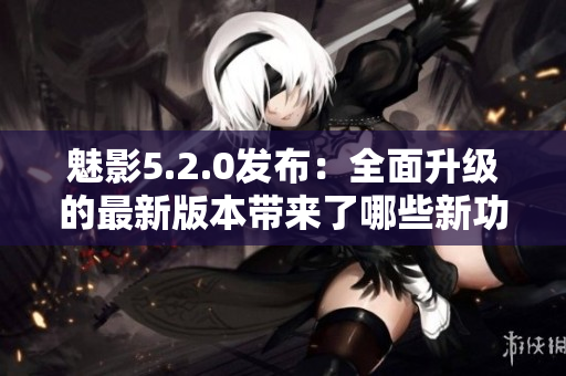 魅影5.2.0發(fā)布：全面升級的最新版本帶來了哪些新功能和改進(jìn)？
