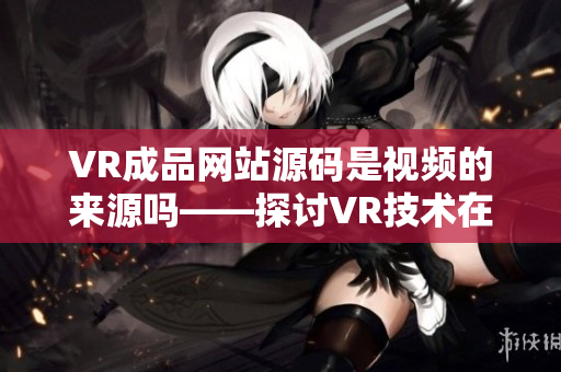 VR成品網(wǎng)站源碼是視頻的來源嗎——探討VR技術(shù)在網(wǎng)站建設(shè)中的應(yīng)用源碼作用