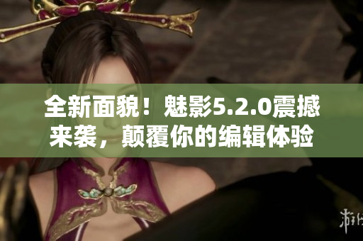 全新面貌！魅影5.2.0震撼來(lái)襲，顛覆你的編輯體驗(yàn)