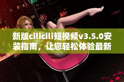 新版cilicili短視頻v3.5.0安裝指南，讓您輕松體驗最新功能