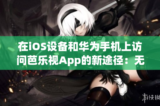 在iOS設(shè)備和華為手機(jī)上訪問芭樂視App的新途徑：無需繁瑣下載，即刻享受精彩內(nèi)容